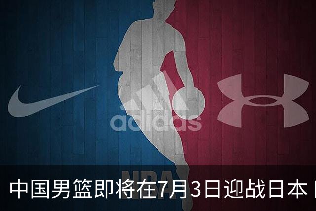 中国男篮即将在7月3日迎战日本 四场热身赛以提升实力